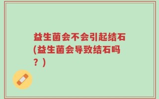 益生菌会不会引起结石(益生菌会导致结石吗？)