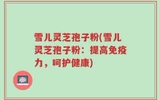 雪儿灵芝孢子粉(雪儿灵芝孢子粉：提高免疫力，呵护健康)