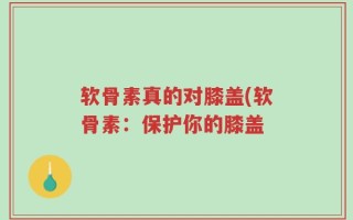 软骨素真的对膝盖(软骨素：保护你的膝盖
