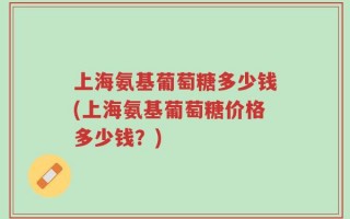 上海氨基葡萄糖多少钱(上海氨基葡萄糖价格多少钱？)