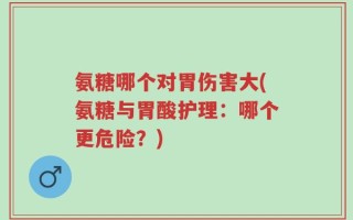 氨糖哪个对胃伤害大(氨糖与胃酸护理：哪个更危险？)