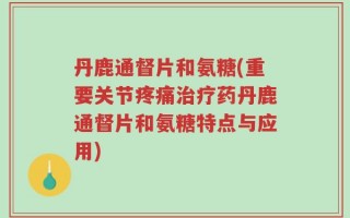 丹鹿通督片和氨糖(重要关节疼痛治疗药丹鹿通督片和氨糖特点与应用)