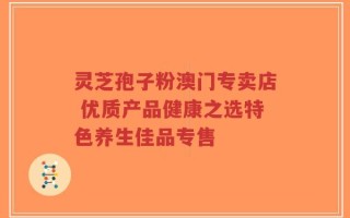 灵芝孢子粉澳门专卖店 优质产品健康之选特色养生佳品专售