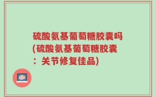 硫酸氨基葡萄糖胶囊吗(硫酸氨基葡萄糖胶囊：关节修复佳品)