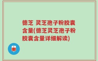 德芝 灵芝孢子粉胶囊含量(德芝灵芝孢子粉胶囊含量详细解读)