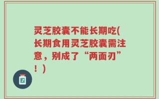 灵芝胶囊不能长期吃(长期食用灵芝胶囊需注意，别成了“两面刃”！)