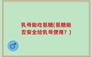 乳母能吃氨糖(氨糖能否安全给乳母使用？)