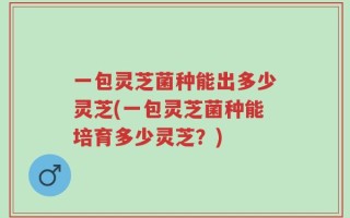 一包灵芝菌种能出多少灵芝(一包灵芝菌种能培育多少灵芝？)