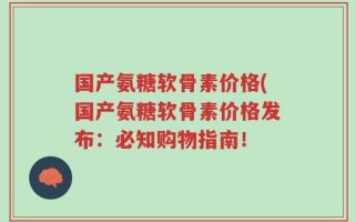 国产氨糖软骨素价格(国产氨糖软骨素价格发布：必知购物指南！