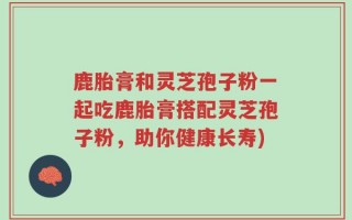鹿胎膏和灵芝孢子粉一起吃鹿胎膏搭配灵芝孢子粉，助你健康长寿)