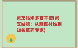 灵芝姑娘多吉平措(灵芝姑娘：从藏区村姑到知名草药专家)