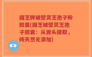 国芝牌破壁灵芝孢子粉胶囊(国芝破壁灵芝孢子胶囊：从源头提取，纯天然无添加)