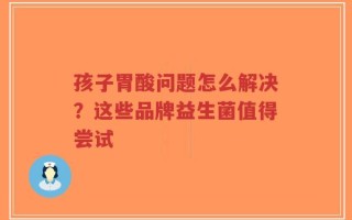 孩子胃酸问题怎么解决？这些品牌益生菌值得尝试