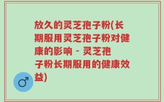 放久的灵芝孢子粉(长期服用灵芝孢子粉对健康的影响 - 灵芝孢子粉长期服用的健康效益)