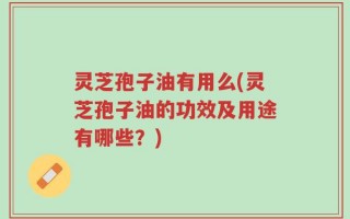 灵芝孢子油有用么(灵芝孢子油的功效及用途有哪些？)