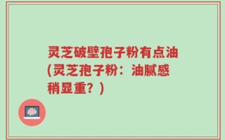 灵芝破壁孢子粉有点油(灵芝孢子粉：油腻感稍显重？)