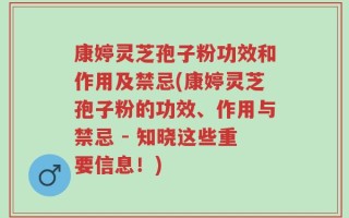康婷灵芝孢子粉功效和作用及禁忌(康婷灵芝孢子粉的功效、作用与禁忌 - 知晓这些重要信息！)
