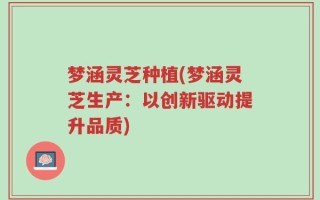 梦涵灵芝种植(梦涵灵芝生产：以创新驱动提升品质)