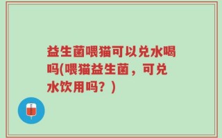 益生菌喂猫可以兑水喝吗(喂猫益生菌，可兑水饮用吗？)