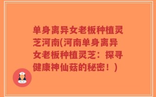 单身离异女老板种植灵芝河南(河南单身离异女老板种植灵芝：探寻健康神仙菇的秘密！)