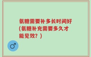氨糖需要补多长时间好(氨糖补充需要多久才能见效？)