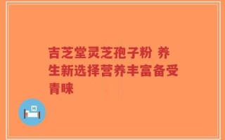 吉芝堂灵芝孢子粉 养生新选择营养丰富备受青睐
