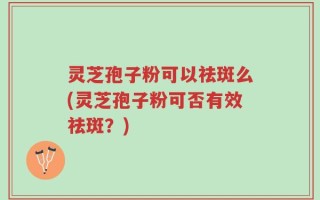 灵芝孢子粉可以祛斑么(灵芝孢子粉可否有效祛斑？)