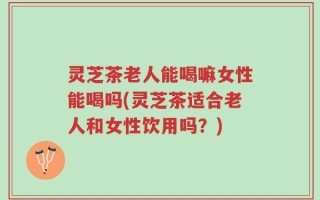 灵芝茶老人能喝嘛女性能喝吗(灵芝茶适合老人和女性饮用吗？)
