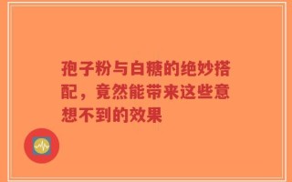 孢子粉与白糖的绝妙搭配，竟然能带来这些意想不到的效果