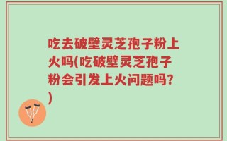吃去破壁灵芝孢子粉上火吗(吃破壁灵芝孢子粉会引发上火问题吗？)