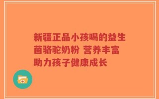 新疆正品小孩喝的益生菌骆驼奶粉 营养丰富助力孩子健康成长