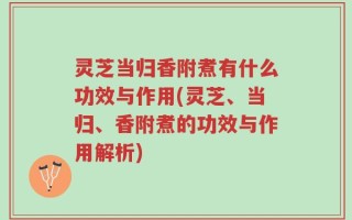 灵芝当归香附煮有什么功效与作用(灵芝、当归、香附煮的功效与作用解析)