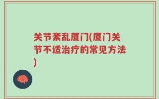 关节紊乱厦门(厦门关节不适治疗的常见方法)