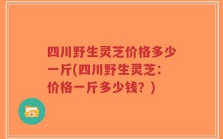 四川野生灵芝价格多少一斤(四川野生灵芝：价格一斤多少钱？)