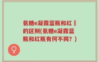 氨糖e凝露蓝瓶和红甁的区别(氨糖e凝露蓝瓶和红瓶有何不同？)