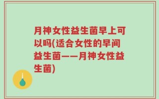 月神女性益生菌早上可以吗(适合女性的早间益生菌——月神女性益生菌)