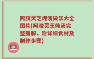 阿胶灵芝炖汤做法大全图片(阿胶灵芝炖汤完整图解，附详细食材及制作步骤)