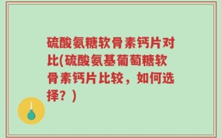 硫酸氨糖软骨素钙片对比(硫酸氨基葡萄糖软骨素钙片比较，如何选择？)