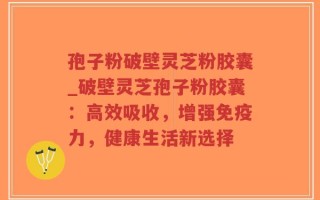 孢子粉破壁灵芝粉胶囊_破壁灵芝孢子粉胶囊：高效吸收，增强免疫力，健康生活新选择