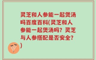 灵芝和人参能一起煲汤吗百度百科(灵芝和人参能一起煲汤吗？灵芝与人参搭配是否安全？)