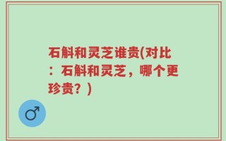 石斛和灵芝谁贵(对比：石斛和灵芝，哪个更珍贵？)