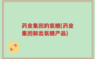 药业集团的氨糖(药业集团新出氨糖产品)
