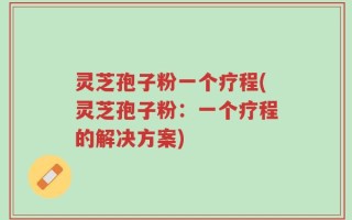 灵芝孢子粉一个疗程(灵芝孢子粉：一个疗程的解决方案)