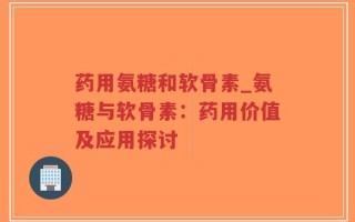 药用氨糖和软骨素_氨糖与软骨素：药用价值及应用探讨