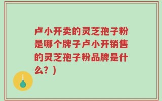 卢小开卖的灵芝孢子粉是哪个牌子卢小开销售的灵芝孢子粉品牌是什么？)