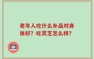 老年人吃什么补品对身体好？吃灵芝怎么样？
