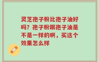 灵芝孢子粉比孢子油好吗？孢子粉跟孢子油是不是一样的啊，买这个效果怎么样