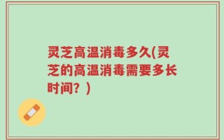 灵芝高温消毒多久(灵芝的高温消毒需要多长时间？)