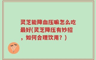 灵芝能降血压嘛怎么吃最好(灵芝降压有妙招，如何合理饮用？)
