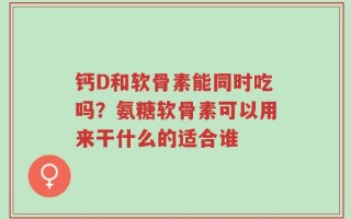 钙D和软骨素能同时吃吗？氨糖软骨素可以用来干什么的适合谁